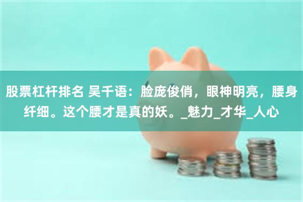 股票杠杆排名 吴千语：脸庞俊俏，眼神明亮，腰身纤细。这个腰才是真的妖。_魅力_才华_人心