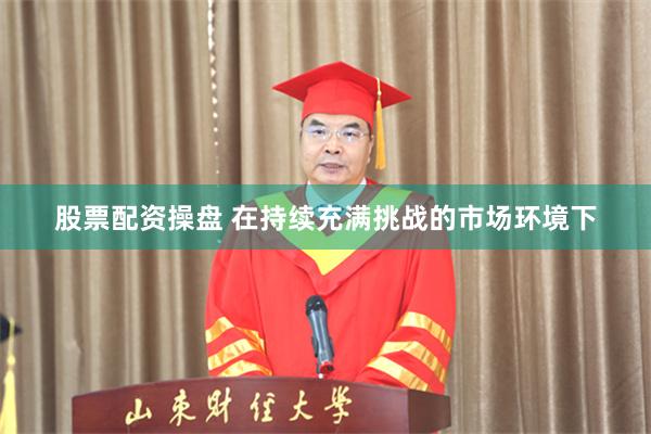 股票配资操盘 在持续充满挑战的市场环境下