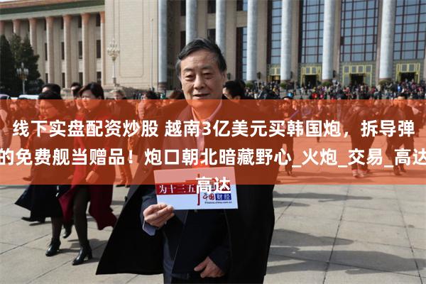 线下实盘配资炒股 越南3亿美元买韩国炮，拆导弹的免费舰当赠品！炮口朝北暗藏野心_火炮_交易_高达