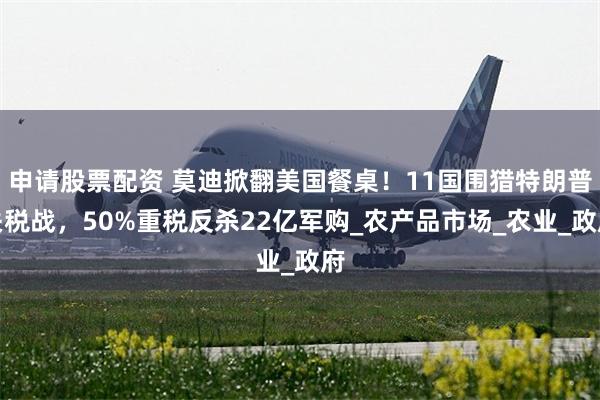 申请股票配资 莫迪掀翻美国餐桌！11国围猎特朗普关税战，50%重税反杀22亿军购_农产品市场_农业_政府