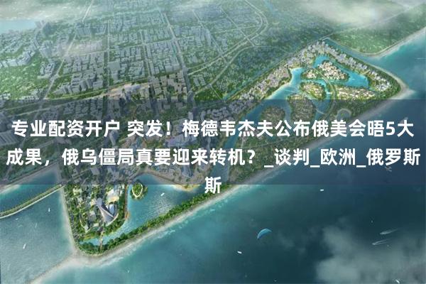 专业配资开户 突发！梅德韦杰夫公布俄美会晤5大成果，俄乌僵局真要迎来转机？_谈判_欧洲_俄罗斯