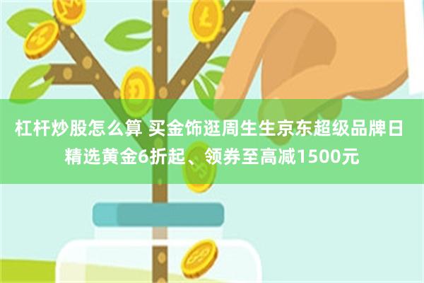 杠杆炒股怎么算 买金饰逛周生生京东超级品牌日 精选黄金6折起、领券至高减1500元