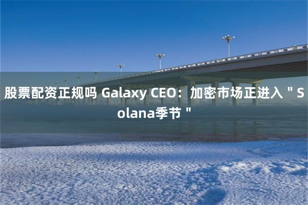 股票配资正规吗 Galaxy CEO：加密市场正进入＂Solana季节＂