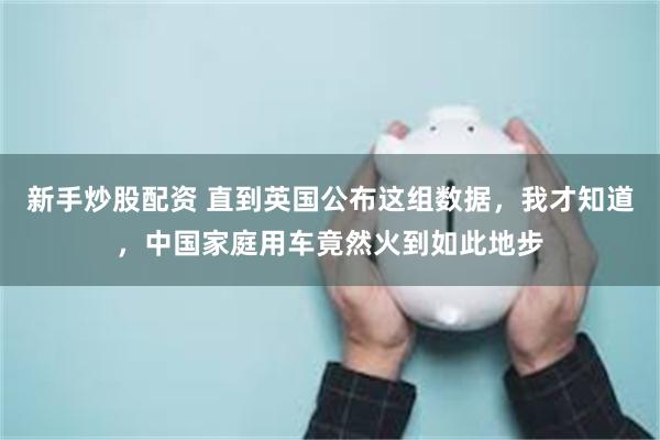新手炒股配资 直到英国公布这组数据，我才知道，中国家庭用车竟然火到如此地步