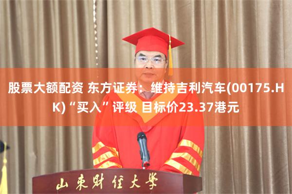 股票大额配资 东方证券：维持吉利汽车(00175.HK)“买入”评级 目标价23.37港元