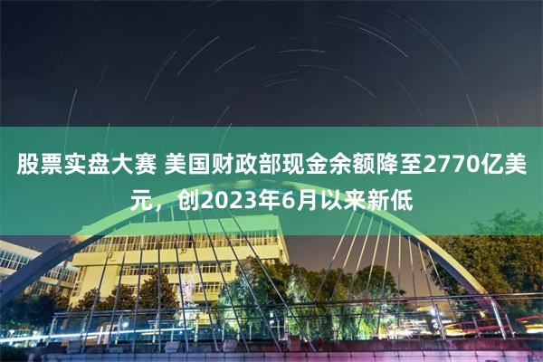 股票实盘大赛 美国财政部现金余额降至2770亿美元，创2023年6月以来新低