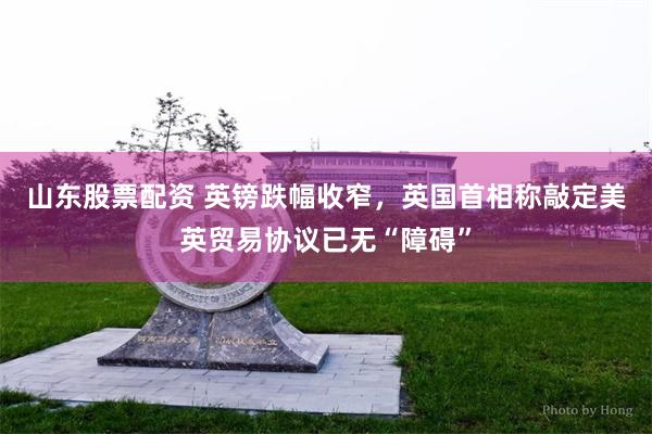 山东股票配资 英镑跌幅收窄，英国首相称敲定美英贸易协议已无“障碍”