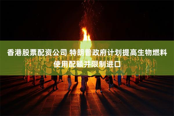 香港股票配资公司 特朗普政府计划提高生物燃料使用配额并限制进口