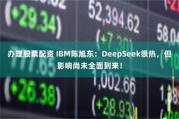 办理股票配资 IBM陈旭东：DeepSeek很热，但影响尚未全面到来！