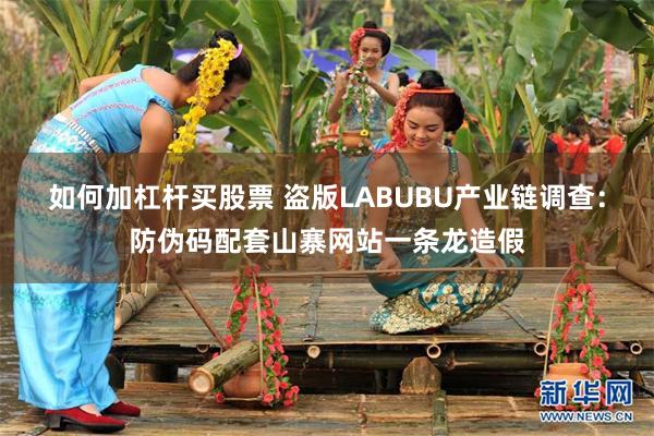 如何加杠杆买股票 盗版LABUBU产业链调查：防伪码配套山寨网站一条龙造假