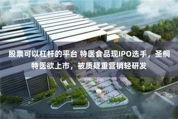 股票可以杠杆的平台 特医食品现IPO选手，圣桐特医欲上市，被质疑重营销轻研发