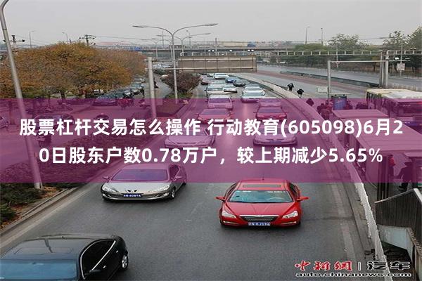 股票杠杆交易怎么操作 行动教育(605098)6月20日股东户数0.78万户，较上期减少5.65%