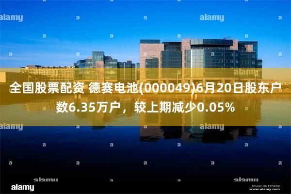 全国股票配资 德赛电池(000049)6月20日股东户数6.35万户，较上期减少0.05%