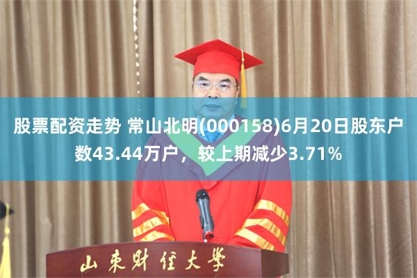 股票配资走势 常山北明(000158)6月20日股东户数43.44万户，较上期减少3.71%