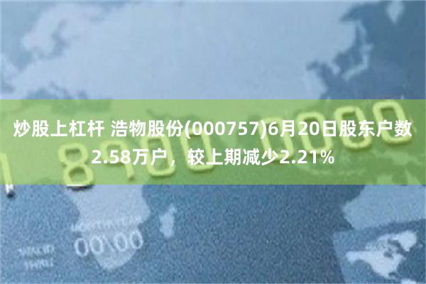 炒股上杠杆 浩物股份(000757)6月20日股东户数2.58万户，较上期减少2.21%
