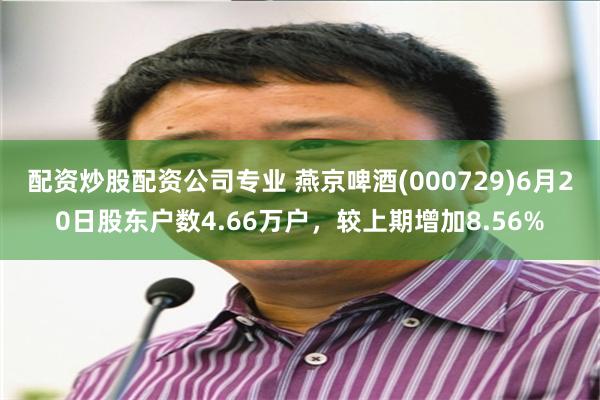 配资炒股配资公司专业 燕京啤酒(000729)6月20日股东户数4.66万户,较上期增加8.56%