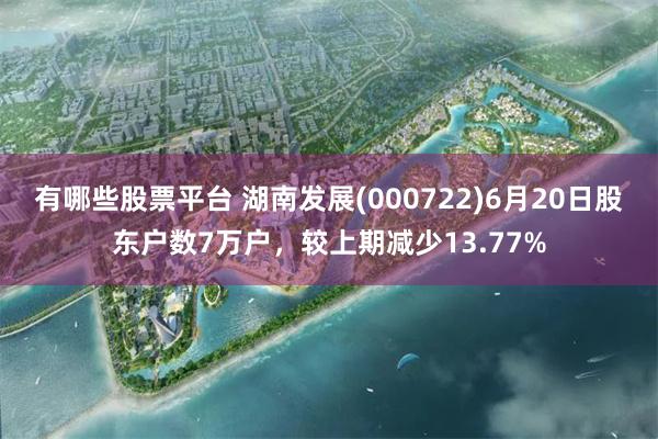 有哪些股票平台 湖南发展(000722)6月20日股东户数7万户，较上期减少13.77%