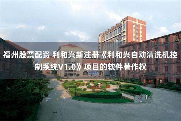 福州股票配资 利和兴新注册《利和兴自动清洗机控制系统V1.0》项目的软件著作权