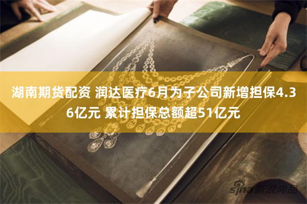 湖南期货配资 润达医疗6月为子公司新增担保4.36亿元 累计担保总额超51亿元