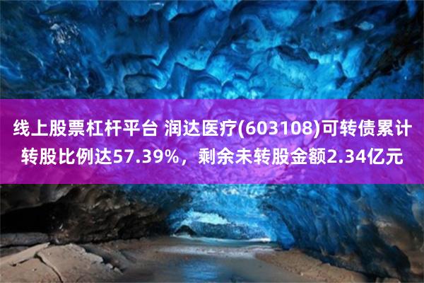 线上股票杠杆平台 润达医疗(603108)可转债累计转股比例达57.39%，剩余未转股金额2.34亿元