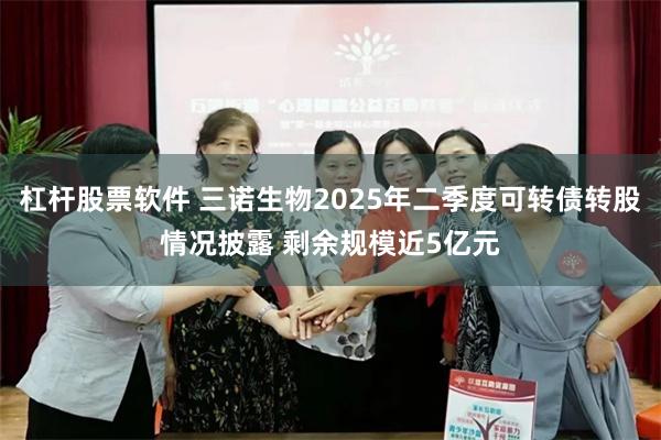 杠杆股票软件 三诺生物2025年二季度可转债转股情况披露 剩余规模近5亿元