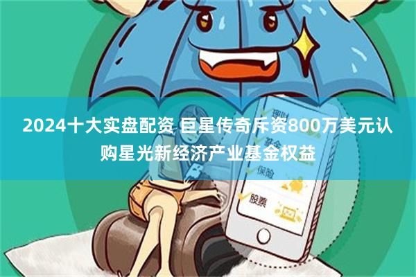 2024十大实盘配资 巨星传奇斥资800万美元认购星光新经济产业基金权益