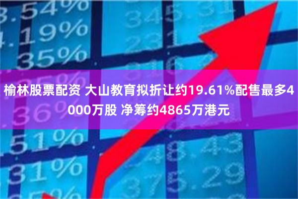 榆林股票配资 大山教育拟折让约19.61%配售最多4000万股 净筹约4865万港元