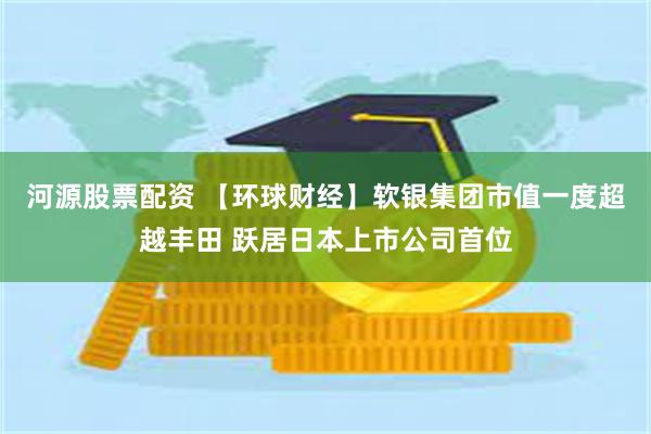 河源股票配资 【环球财经】软银集团市值一度超越丰田 跃居日本上市公司首位