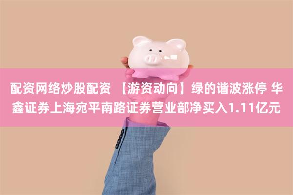 配资网络炒股配资 【游资动向】绿的谐波涨停 华鑫证券上海宛平南路证券营业部净买入1.11亿元