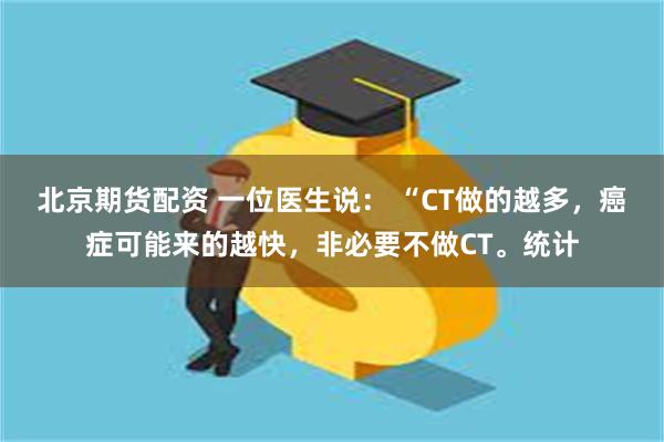北京期货配资 一位医生说： “CT做的越多，癌症可能来的越快，非必要不做CT。统计