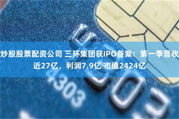 炒股股票配资公司 三环集团获IPO备案：第一季营收近27亿，利润7.9亿 市值2424亿