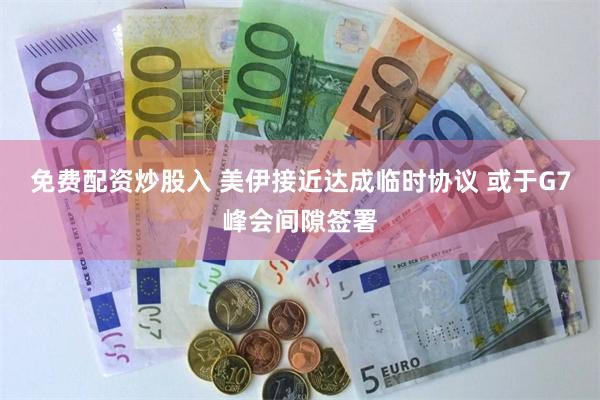 免费配资炒股入 美伊接近达成临时协议 或于G7峰会间隙签署