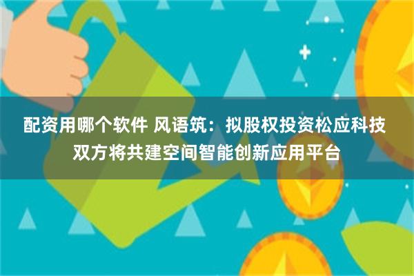 配资用哪个软件 风语筑：拟股权投资松应科技 双方将共建空间智能创新应用平台