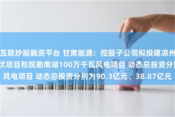 互联炒股融资平台 甘肃能源：控股子公司拟投建凉州九墩滩300万千瓦光伏项目和民勤南湖100万千瓦风电项目 动态总投资分别为90.3亿元、38.87亿元
