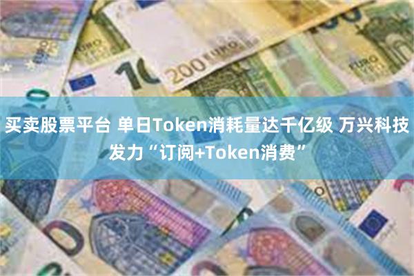 买卖股票平台 单日Token消耗量达千亿级 万兴科技发力“订阅+Token消费”