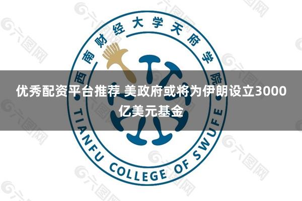 优秀配资平台推荐 美政府或将为伊朗设立3000亿美元基金