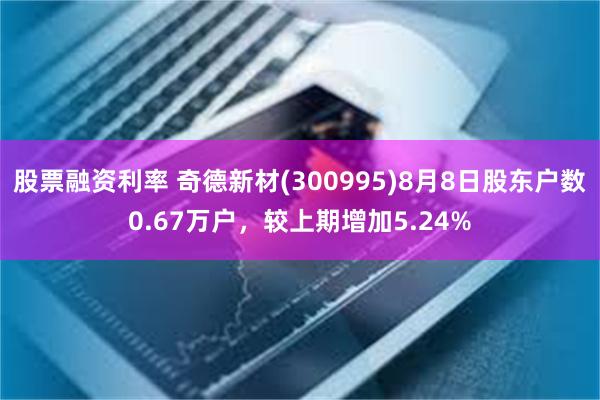 股票融资利率 奇德新材(300995)8月8日股东户数0.67万户，较上期增加5.24%