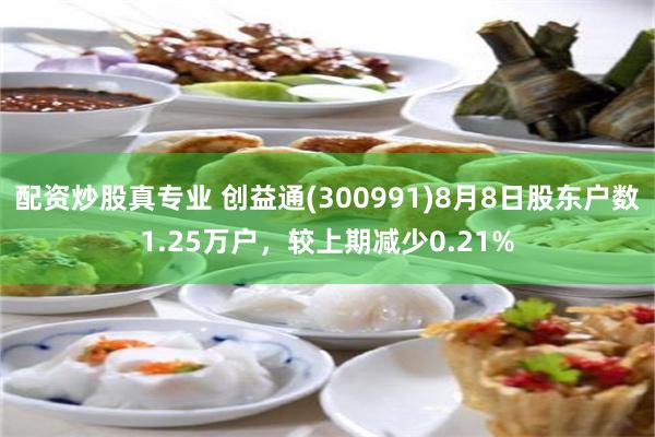 配资炒股真专业 创益通(300991)8月8日股东户数1.25万户，较上期减少0.21%