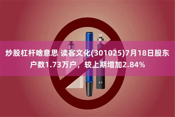 炒股杠杆啥意思 读客文化(301025)7月18日股东户数1.73万户，较上期增加2.84%