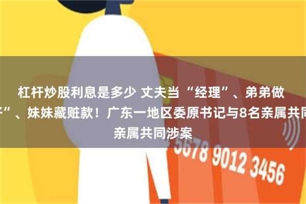 杠杆炒股利息是多少 丈夫当 “经理”、弟弟做 “贩子”、妹妹藏赃款！广东一地区委原书记与8名亲属共同涉案