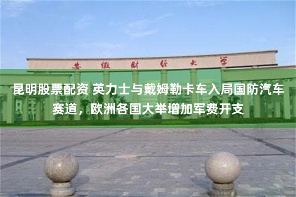 昆明股票配资 英力士与戴姆勒卡车入局国防汽车赛道，欧洲各国大举增加军费开支