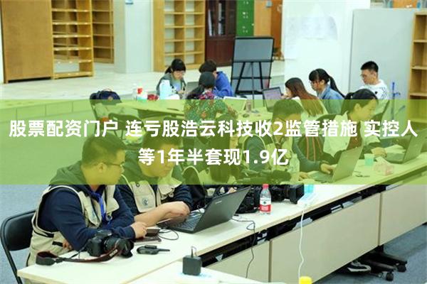 股票配资门户 连亏股浩云科技收2监管措施 实控人等1年半套现1.9亿