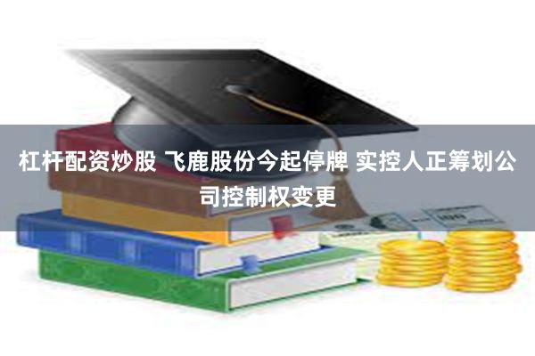 杠杆配资炒股 飞鹿股份今起停牌 实控人正筹划公司控制权变更