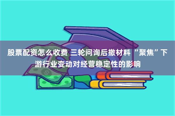 股票配资怎么收费 三轮问询后撤材料 “聚焦”下游行业变动对经营稳定性的影响