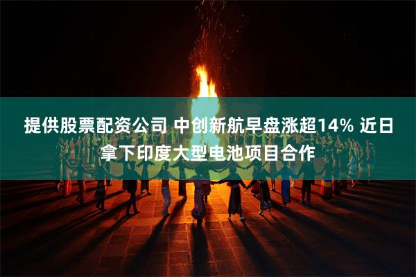 提供股票配资公司 中创新航早盘涨超14% 近日拿下印度大型电池项目合作