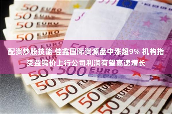 配资炒股技能 佳鑫国际资源盘中涨超9% 机构指受益钨价上行公司利润有望高速增长