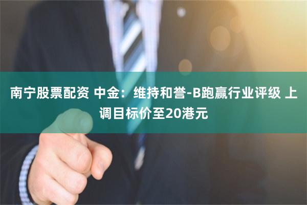 南宁股票配资 中金：维持和誉-B跑赢行业评级 上调目标价至20港元