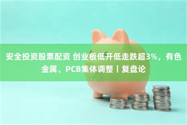 安全投资股票配资 创业板低开低走跌超3%，有色金属、PCB集体调整丨复盘论