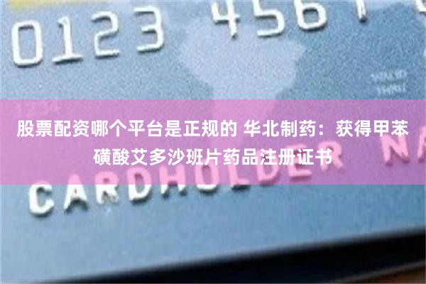 股票配资哪个平台是正规的 华北制药：获得甲苯磺酸艾多沙班片药品注册证书