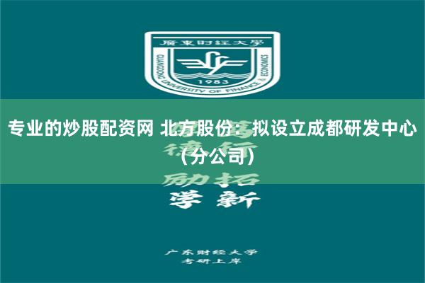 专业的炒股配资网 北方股份：拟设立成都研发中心（分公司）